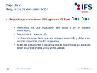 | Broker Roadshow | 2014| 14 | www.ifs-certification.com
Capítulo 2
Requisitos de documentación
• Requisitos ya existentes en IFS Logistics e IFS Food
• Mantenidos en una localización (en papel o en un sistema
informático ).
• Procedimiento de corrección.
• La documentación tiene que ser siempre entendible y debe estar
siempre disponible para los empleados.
• Todos los documentos necesarios para la conformidad del producto
deben estar disponibles un su última versión.
 