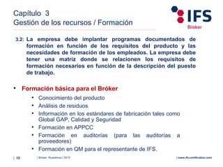 | Broker Roadshow | 2014| 15 | www.ifs-certification.com
Capítulo 3
Gestión de los recursos / Formación
3.2: La empresa debe implantar programas documentados de
formación en función de los requisitos del producto y las
necesidades de formación de los empleados. La empresa debe
tener una matriz donde se relacionen los requisitos de
formación necesarios en función de la descripción del puesto
de trabajo.
• Formación básica para el Bróker
• Conocimiento del producto
• Análisis de residuos
• Información en los estándares de fabricación tales como
Global GAP, Calidad y Seguridad
• Formación en APPCC
• Formación en auditorías (para las auditorías a
proveedores)
• Formación en QM para el representante de IFS.
 
