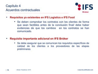 | Broker Roadshow | 2014| 16 | www.ifs-certification.com
Capítulo 4
Acuerdos contractuales
• Requisitos ya existentes en IFS Logistics e IFS Food
• Se deben comprobar los contratos con los clientes de forma
que sean factibles antes de la conclusión final/ debe haber
evidencias de que los cambios en los contratos se han
comunicado.
• Requisito importante adicional en IFS Bróker
• Se debe asegurar que se comunican los requisitos específicos de
calidad de los clientes a los proveedores de las etapas
preliminares
 