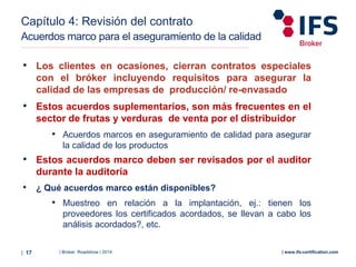 | Broker Roadshow | 2014| 17 | www.ifs-certification.com
Capítulo 4: Revisión del contrato
Acuerdos marco para el aseguramiento de la calidad
• Los clientes en ocasiones, cierran contratos especiales
con el bróker incluyendo requisitos para asegurar la
calidad de las empresas de producción/ re-envasado
• Estos acuerdos suplementarios, son más frecuentes en el
sector de frutas y verduras de venta por el distribuidor
• Acuerdos marcos en aseguramiento de calidad para asegurar
la calidad de los productos
• Estos acuerdos marco deben ser revisados por el auditor
durante la auditoría
• ¿ Qué acuerdos marco están disponibles?
• Muestreo en relación a la implantación, ej.: tienen los
proveedores los certificados acordados, se llevan a cabo los
análisis acordados?, etc.
 