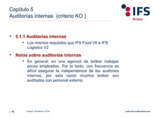 | Broker Roadshow | 2014| 19 | www.ifs-certification.com
Capítulo 5
Auditorías internas (criterio KO )
• 5.1.1 Auditorías internas
• Los mismos requisitos que IFS Food V6 e IFS
Logistics V2
• Notas sobre auditorías internas
• En general, en una agencia de bróker trabajan
pocos empleados. Por lo tanto, con frecuencia es
difícil asegurar la independencia de los auditores
internos, por esta razón muchos bróker son
auditados con personal externo.
 