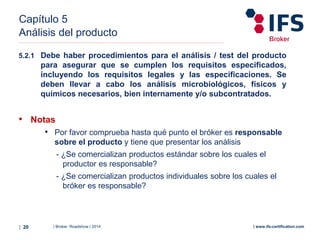 | Broker Roadshow | 2014| 20 | www.ifs-certification.com
Capítulo 5
Análisis del producto
• Notas
• Por favor comprueba hasta qué punto el bróker es responsable
sobre el producto y tiene que presentar los análisis
- ¿Se comercializan productos estándar sobre los cuales el
productor es responsable?
- ¿Se comercializan productos individuales sobre los cuales el
bróker es responsable?
5.2.1 Debe haber procedimientos para el análisis / test del producto
para asegurar que se cumplen los requisitos especificados,
incluyendo los requisitos legales y las especificaciones. Se
deben llevar a cabo los análisis microbiológicos, físicos y
químicos necesarios, bien internamente y/o subcontratados.
 