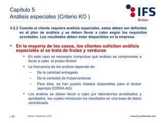 | Broker Roadshow | 2014| 21 | www.ifs-certification.com
Capítulo 5
Análisis especiales (Criterio KO )
• En la mayoría de los casos, los clientes solicitan análisis
especiales si se trata de frutas y verduras
• En este caso es necesario comprobar qué análisis se compromete a
llevar a cabo el propio Broker
• La frecuencia de los análisis depende de:
− De la cantidad entregada
− De la variedad de frutas/verduras
− Para ésto, se han puesto listados disponibles para el broker
(ejemplo EDEKA AG)
• Los análisis se deben llevar a cabo por laboratorios acreditados y
aprobados, los cuales introducen los resultados en una base de datos
centralizada.
5.2.2 Cuando el cliente requiera análisis especiales, estos deben ser definidos
en el plan de análisis y se deben llevar a cabo según los requisitos
acordados. Los resultados deben estar disponibles en la empresa.
 