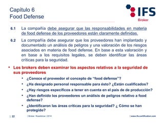 | Broker Roadshow | 2014| 22 | www.ifs-certification.com
Capítulo 6
Food Defense
• Los brokers deben examinar los aspectos relativos a la seguridad de
sus proveedores
• ¿Conoce el proveedor el concepto de “food defense”?
• ¿Ha designado personal responsable para ésto? ¿Están cualificados?
• ¿Hay riesgos específicos a tener en cuenta en el país de de producción?
• ¿Han definido los proveedores un análisis de peligros relativo a food
defense?
• ¿Identificaron las áreas críticas para la seguridad? ¿ Cómo se han
protegido?
6.1 La compañía debe asegurar que las responsabilidades en materia
de food defense de los proveedores están claramente definidas.
6.2 La compañía debe asegurar que los proveedores han implantado y
documentado un análisis de peligros y una valoración de los riesgos
asociados en materia de food defense. En base a esta valoración y
en base a los requisitos legales, se deben identificar las áreas
críticas para la seguridad.
 