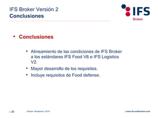 | Broker Roadshow | 2014| 23 | www.ifs-certification.com
IFS Broker Versión 2
Conclusiones
• Conclusiones
• Alineamiento de las condiciones de IFS Broker
a los estándares IFS Food V6 e IFS Logistics
V2.
• Mayor desarrollo de los requisitos.
• Incluye requisitos de Food defense.
 