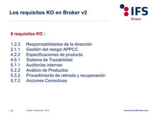 | Broker Roadshow | 2014| 3 | www.ifs-certification.com
Los requisitos KO en Broker v2
8 requisitos KO :
1.2.3 Responsabilidades de la dirección
2.1.1 Gestión del riesgo/ APPCC
4.2.2 Especificaciones de producto
4.6.1 Sistema de Trazabilidad
5.1.1 Auditorías internas
5.2.2 Análisis de Productos
5.5.2 Procedimiento de retirada y recuperación
5.7.2 Acciones Correctivas
 