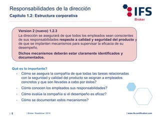 | Broker Roadshow | 2014| 5 | www.ifs-certification.com
Responsabilidades de la dirección
Capítulo 1.2: Estructura corporativa
Qué es lo importante?
• Cómo se asegura la compañía de que todas las tareas relacionadas
con la seguridad y calidad del producto se asignan a empleados
concretos y que son llevadas a cabo por éstos?
• Cómo conocen los empleados sus responsabilidades?
• Cómo evalúa la compañía si el desempeño es eficaz?
• Cómo se documentan estos mecanismos?
Version 2 (nuevo) 1.2.3
La dirección se asegurará de que todos los empleados sean conscientes
de sus responsabilidades respecto a calidad y seguridad del producto y
de que se implanten mecanismos para supervisar la eficacia de su
desempeño.
Dichos mecanismos deberán estar claramente identificados y
documentados.
 