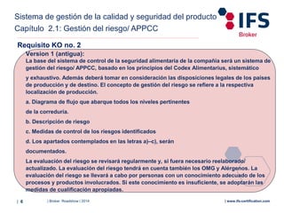 | Broker Roadshow | 2014| 6 | www.ifs-certification.com
Version 1 (antigua):
La base del sistema de control de la seguridad alimentaria de la compañía será un sistema de
gestión del riesgo/ APPCC, basado en los principios del Codex Alimentarius, sistemático
y exhaustivo. Además deberá tomar en consideración las disposiciones legales de los países
de producción y de destino. El concepto de gestión del riesgo se refiere a la respectiva
localización de producción.
a. Diagrama de flujo que abarque todos los niveles pertinentes
de la correduría.
b. Descripción de riesgo
c. Medidas de control de los riesgos identificados
d. Los apartados contemplados en las letras a)–c), serán
documentados.
La evaluación del riesgo se revisará regularmente y, si fuera necesario reelaborado/
actualizado. La evaluación del riesgo tendrá en cuenta también los OMG y Alérgenos. La
evaluación del riesgo se llevará a cabo por personas con un conocimiento adecuado de los
procesos y productos involucrados. Si este conocimiento es insuficiente, se adoptarán las
medidas de cualificación apropiadas.
Requisito KO no. 2
Sistema de gestión de la calidad y seguridad del producto
Capítulo 2.1: Gestión del riesgo/ APPCC
 