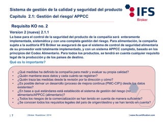 | Broker Roadshow | 2014| 7 | www.ifs-certification.com
Sistema de gestión de la calidad y seguridad del producto
Capítulo 2.1: Gestión del riesgo/ APPCC
Version 2 (nueva) 2.1.1
La base para el control de la seguridad del producto de la compañía será enteramente
implementada, sistemática y con una completa gestión del riesgo. Para alimentación, la compañía
sujeta a la auditoría IFS Bróker se asegurará de que el sistema de control de seguridad alimentaria
de su proveedor esté totalmente implementado, y con un sistema APPCC completo, basado en los
principios del Codex Alimentario. Para todos los productos, se tendrá en cuenta cualquier requisito
legal de la producción y de los países de destino.
Requisito KO no. 2
• ¿Qué medidas ha definido la compañía para medir y evaluar su propia calidad?
• ¿Quién mantiene esos datos y cada cuánto se registran?
• ¿Quién traza las medidas desde la revisión por la dirección y cómo?
• ¿Es posible derivar un desarrollo (proceso de mejora continua (PMC-CIP)) desde los datos
existentes?
• ¿En base a qué estándares está establecido el sistema de gestión del riesgo (no
alimentario/APPCC (alimentario)?
• ¿Todos los riesgos de la comercialización se han tenido en cuenta de manera suficiente?
• ¿Se conocen todos los requisitos legales del país de origen/destino y se han tenido en cuenta?
Qué es lo importante?
 