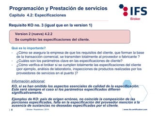 | Broker Roadshow | 2014| 8 | www.ifs-certification.com
Version 2 (nueva) 4.2.2
Se cumplirán las especificaciones del cliente.
Qué es lo importante?
• ¿Cómo se asegura la empresa de que los requisitos del cliente, que forman la base
de la transacción comercial, se transmiten totalmente al proveedor o fabricante ?
• ¿Cuáles son los parámetros clave en las especificaciones de cliente?
• ¿Cómo verifica el bróker si se cumplen totalmente las especificaciones del cliente
(por ejemplo, análisis de laboratorio, inspecciones de productos realizadas por los
proveedores de servicios en el puerto )?
Información adicional:
KO, si se han omitido los aspectos esenciales de calidad de la especificación.
Este será siempre el caso si los parámetros especificados difieren
significativamente.
Ejemplos de KO: país de origen erróneo, no coincide la composición de las
porciones especificadas, falta en la especificación del proveedor mención a la
ausencia de sustancias no deseadas especificadas por el cliente.
Requisito KO no. 3 (igual que en la version 1)
Programación y Prestación de servicios
Capítulo 4.2: Especificaciones
 