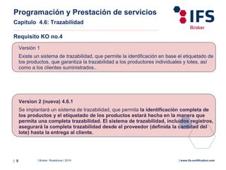 | Broker Roadshow | 2014| 9 | www.ifs-certification.com
Requisito KO no.4
Version 2 (nueva) 4.6.1
Se implantará un sistema de trazabilidad, que permita la identificación completa de
los productos y el etiquetado de los productos estará hecha en la manera que
permita una completa trazabilidad. El sistema de trazabilidad, incluidos registros,
asegurará la completa trazabilidad desde el proveedor (definida la cantidad del
lote) hasta la entrega al cliente.
Versión 1
Existe un sistema de trazabilidad, que permite la identificación en base el etiquetado de
los productos, que garantiza la trazabilidad a los productores individuales y lotes, así
como a los clientes suministrados..
Programación y Prestación de servicios
Capítulo 4.6: Trazabilidad
 