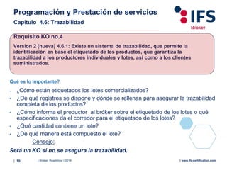 | Broker Roadshow | 2014| 10 | www.ifs-certification.com
Programación y Prestación de servicios
Capítulo 4.6: Trazabilidad
Requisito KO no.4
Version 2 (nueva) 4.6.1: Existe un sistema de trazabilidad, que permite la
identificación en base el etiquetado de los productos, que garantiza la
trazabilidad a los productores individuales y lotes, así como a los clientes
suministrados.
Qué es lo importante?
• ¿Cómo están etiquetados los lotes comercializados?
• ¿De qué registros se dispone y dónde se rellenan para asegurar la trazabilidad
completa de los productos?
• ¿Cómo informa el productor al bróker sobre el etiquetado de los lotes o qué
especificaciones da el corredor para el etiquetado de los lotes?
• ¿Qué cantidad contiene un lote?
• ¿De qué manera está compuesto el lote?
Consejo:
Será un KO si no se asegura la trazabilidad.
 