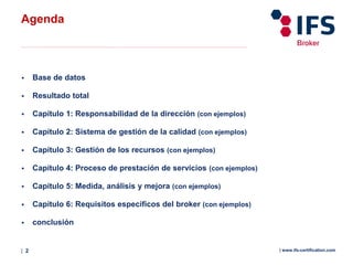 | 2 | www.ifs-certification.com
 Base de datos
 Resultado total
 Capítulo 1: Responsabilidad de la dirección (con ejemplos)
 Capítulo 2: Sistema de gestión de la calidad (con ejemplos)
 Capítulo 3: Gestión de los recursos (con ejemplos)
 Capítulo 4: Proceso de prestación de servicios (con ejemplos)
 Capítulo 5: Medida, análisis y mejora (con ejemplos)
 Capítulo 6: Requisitos específicos del broker (con ejemplos)
 conclusión
Agenda
 