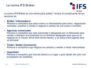 | Broker Roadshow | 2014| 7 | www.ifs-certification.com
La norma IFS Bróker es una norma para auditar / revisar el cumplimiento de los
servicios de:
• Bróker / Intermediario
Persona o compañía que actúa como un intermediario para otros, negociando
contratos, compras o ventas o negocia a cambio de una cuota o comisión.
• Agencias comerciales
Persona o compañía que está autorizada o designada por un fabricante para
vender o distribuir sus productos en un territorio designado pero que es un
negocio en sí mismo, toma título de los bienes, y no actúa como agente para
un principal.
• Trader / Dealer (inversores)
Persona o compañía cuyo negocio es comprar y vender o hacer intercambios
• Importador
Persona o compañía que trae los bienes a un lugar o país desde otro país con
el propósito de venderlos.
La norma IFS Bróker
 