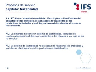 | 21 | www.ifs-certification.com
Procesos de servicio
capítulo: trazabilidad
4.3.1 KO Hay un sistema de trazabilidad. Esto supone la identificación del
etiquetado de los alimentos, el cual asegura la trazabilidad de los
productores individuales y los lotes, así como de los clientes a los que se
les suministra.
KO: La empresa no tiene un sistema de trazabilidad. Tampoco se
pueden relacionar los lotes con los clientes a los clientes a los que se les
ha vendido.
KO: El sistema de trazabilidad no es capaz de relacionar los productos y
los lotes ni el etiquetado de los productos comercializados.
 