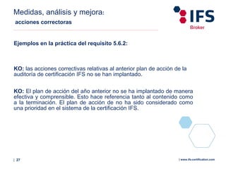 | 27 | www.ifs-certification.com
Medidas, análisis y mejora:
acciones correctoras
Ejemplos en la práctica del requisito 5.6.2:
KO: las acciones correctivas relativas al anterior plan de acción de la
auditoría de certificación IFS no se han implantado.
KO: El plan de acción del año anterior no se ha implantado de manera
efectiva y comprensible. Esto hace referencia tanto al contenido como
a la terminación. El plan de acción de no ha sido considerado como
una prioridad en el sistema de la certificación IFS.
 
