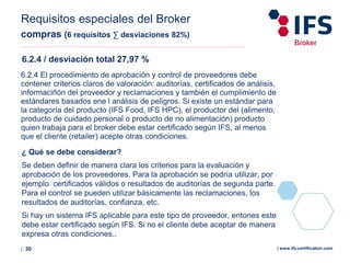 | 30 | www.ifs-certification.com
Requisitos especiales del Broker
compras (6 requisitos ∑ desviaciones 82%)
6.2.4 / desviación total 27,97 %
6.2.4 El procedimiento de aprobación y control de proveedores debe
contener criterios claros de valoración: auditorías, certificados de análisis,
informaciñón del proveedor y reclamaciones y también el cumplimiento de
estándares basados ene l análisis de peligros. Si existe un estándar para
la categoría del producto (IFS Food, IFS HPC), el productor del (alimento,
producto de cuidado personal o producto de no alimentación) producto
quien trabaja para el broker debe estar certificado según IFS, al menos
que el cliente (retailer) acepte otras condiciones.
¿ Qué se debe considerar?
Se deben definir de manera clara los criterios para la evaluación y
aprobación de los proveedores. Para la aprobación se podría utilizar, por
ejemplo certificados válidos o resultados de auditorías de segunda parte.
Para el control se pueden utilizar básicamente las reclamaciones, los
resultados de auditorías, confianza, etc.
Si hay un sistema IFS aplicable para este tipo de proveedor, entones este
debe estar certificado según IFS. Si no el cliente debe aceptar de manera
expresa otras condiciones..
 