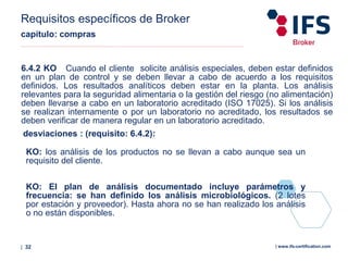 | 32 | www.ifs-certification.com
Requisitos específicos de Broker
capítulo: compras
6.4.2 KO Cuando el cliente solicite análisis especiales, deben estar definidos
en un plan de control y se deben llevar a cabo de acuerdo a los requisitos
definidos. Los resultados analíticos deben estar en la planta. Los análisis
relevantes para la seguridad alimentaria o la gestión del riesgo (no alimentación)
deben llevarse a cabo en un laboratorio acreditado (ISO 17025). Si los análisis
se realizan internamente o por un laboratorio no acreditado, los resultados se
deben verificar de manera regular en un laboratorio acreditado.
desviaciones : (requisito: 6.4.2):
KO: los análisis de los productos no se llevan a cabo aunque sea un
requisito del cliente.
KO: El plan de análisis documentado incluye parámetros y
frecuencia: se han definido los análisis microbiológicos. (2 lotes
por estación y proveedor). Hasta ahora no se han realizado los análisis
o no están disponibles.
 