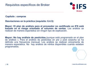 | 33 | www.ifs-certification.com
Requisitos específicos de Broker
Capítulo : compras
Desviaciones en la práctica (requisito: 6.4.3):
Mayor: El plan de análisis para el proveedor no certificado en IFS está
basado en el riesgo orientado al volumen de ventas. Los análisis se
realizan de manera esporádica sin ningún tipo de explicación.
Mayor: No hay análisis de pesticidas.(aunque está programado en el plan
de análisis ). Para el análisis de pesticidas en pre y post cosecha se ha
definido una frecuencia mensual. Los análisis se realizan únicamente de
manera esporádica. No hay análisis de nitritos disponibles cuando estaban
programados.
 