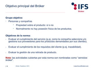 | Broker Roadshow | 2014| 9 | www.ifs-certification.com
Grupo objetivo:
- Personas y compañías
• Propiedad sobre el producto: sí o no
• Normalmente no hay posesión física de los productos.
Objetivos de la norma:
- Evaluar el cumplimiento del servicio (p.ej. como la compañía selecciona y/o
gestiona sus proveedores para los productos demandados por sus clientes).
- Evaluar el cumplimiento de los requisitos del cliente (p.ej. trazabilidad).
- Evaluar la gestión de una retirada de producto.
Nota: las actividades cubiertas por esta norma son nombradas como “servicios
bróker”.
Objetivo principal del Bróker
 