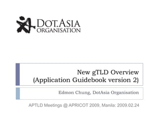 New gTLD Overview
 (Application Guidebook version 2)
             Edmon Chung, DotAsia Organisation

APTLD Meetings @ APRICOT 2009, Manila: 2009.02.24
 