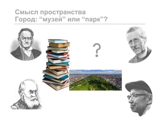 Смысл пространства
Город: “музей” или “парк”?
 