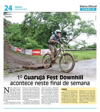 24                  sábado
                     2 de junho de 2012
                                                                                                                                               Diário Oficial
                                                                                                                                                GUARUJÁ




                                                                                                                                                                                  Arquivo/PMG
  esportes




              1º Guarujá Fest Downhill
            acontece neste final de semana
N
            estes sábado (2) e      tenda que estará disponível no     número de pilotos. “Queremos
            domingo (3) o Muni-     local para o credenciamento. No    deixar essa pista como referência   Percurso
            cípio sedia o 1º Cam-   ato da inscrição o competidor      para o Downhill na Baixada,             A trilha tem aproximada-       diferenciada, com suspensões
            peonato Guarujá Fest    deverá pagar uma taxa que varia    além da divulgação do esporte       mente 1 km. O tempo médio          hidráulicas e a ar, pneu com-
Downhill. A competição organi-      de R$ 50 a R$ 70 dependendo        que cresce a cada dia”, destaca.    de descida é de 4 minutos. Os      posto de borracha preparada
zada pela R Vieira Produções,       do tipo de equipamento (modelo         Em Guarujá se destacam          competidores são divididos em      para impacto e barro, rodas para
com o apoio da Prefeitura acon-     da bike). Menores necessitam de    Diego Menezes, Kauê Dantas          11 categorias por idade, além      impacto e freios com seis pistões
tece das 8 às 16 horas, no Morro    autorização e da presença de um    e Douglas Andrade, todos com-       da Elite, Livre, sem limites. As   cada. A bike atinge a velocidade
da Asa Delta (atrás do Ginásio      responsável.                       petem na categoria principal        bicicletas para esta competição,   média de 15/20 km/horas. É
Guaibê).                               De acordo com o organizador     (elite). Outras informações pelos   ou bikes, como são popularmen-     obrigatório o uso de capacetes,
   As inscrições podem ser feitas   da competição, Diego Menezes,      telefones: (13) 7850-7943 / 9612-   te conhecidas, tem tecnologia      luvas e joelheiras.
antes da competição em uma          a expectativa é atrair um grande   7237, com Diego.
 