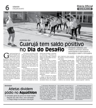6              sábado
                   2 de junho de 2012
                                                                                                                                                         Diário Oficial
                                                                                                                                                          GUARUJÁ




                                                                                                                                                                                           Rafe Aguiar
                                  challenge day


                                  Guarujá tem saldo positivo
                                  no Dia do Desafio
                                                                                                                                     Atividades realizadas pela
                                                                                                                                     Prefeitura atraíram diversos
                                                                                                                                     participantes e estimularam a


G
             uarujá participou do         Às 9 horas, nas Praças 14 Bis    pontos para divulgar e estimular                          população a aderir a brincadeira
             Dia do Desafio com       (Vicente de Carvalho) e Horácio      os munícipes. “Fazendo um
             saldo positivo. Cerca    Laffer (Enseada), alunos da rede     pouco em cada lugar, é possível     para ingressar nesse mundo.             de tudo, adorei a iniciativa, gostei
             de 78 mil pessoas        municipal de ensino de Guarujá       chegar em muita gente com faci-     No entanto, no Dia do Desafio,          muito”, disse Zenilda, que depois
praticaram algum tipo de ativi-       se reuniram para os 15 minutos       lidade”, observou.                  tudo muda.                              de alongar, interagir com outras
dade física na última quarta-feira,   de exercícios propostos pelo Dia         Segundo Juliana, as pesso-           As professoras Zenilda Apa-        pessoas e dar boas risadas, está de-
30. Com grupos reunidos em            do Desafio. No mesmo horário,        as precisam de estímulo para        recida de Melo e Silva e Gislene        cidida: “Pretendo fazer Pilates”.
torno de um único ideal: a prática    o Paço Municipal Raphael Vi-         se exercitar. “Isso é essencial     Fortunato Canfild, de 60 e 42 anos          Já para Gislene, atividade física
de qualquer atividade física, por     tiello foi palco para ações que      para um melhor convívio social.     respectivamente, são exemplo de         não é um bicho de sete cabeças.
pelo menos 15 minutos, a popu-        envolveram os funcionários da        Desta maneira, inevitavelmente,     pessoas que não praticam nenhu-         Apesar de confessar que não pra-
lação aderiu à brincadeira.           Prefeitura.                          há uma melhora na qualidade         ma atividade física, mas, com o         tica esportes por falta de tempo, ela
    A Prefeitura realizou a Corri-        A professora de Educação         de vida da pessoa. O ideal para     estímulo criado pelos exercícios        revelou que foi adepta de natação
da da Meia Noite, que aconteceu       Física e responsável pelas ati-      quem está começando é fazer 30      e brincadeiras durante o Challenge      e caminhada durante anos. “Fazer
na virada do dia 29 para o dia 30     vidades no Paço Municipal,           minutos de alguma atividade, três   Day (Dia do Desafio, em inglês), se     esportes é bom porque é alegre,
de maio. Além disso, o Municí-        Juliana Fonseca, ficou satisfeita    vezes por semana”, explicou a       sentiram motivadas. “Nunca faço         bacana, você nunca está sozinho.
pio programou atividades simul-       com a resposta dos participantes.    professora.                         atividade, fiz hoje porque minhas       Essa iniciativa tinha que acontecer
tâneas no período da manhã em         Enbanjando animação enquanto             Sem o incentivo de amigos       amigas estavam vindo participar e       não só no Dia do Desafio, mas
diversos locais da Cidade, com o      aplicava os exercícios, ela expli-   e amigas ou algo que estimule,      me chamaram. Foi um milagre eu          em todos os dias. É uma maneira
intuito de envolver a população       cou que a proposta da Cidade era     dificilmente quem não pratica       ter feito essas brincadeiras, porque    divertida de incentivar as pessoas a
na festividade.                       promover atividades em vários        atividades físicas cria coragem     é difícil eu me exercitar. Apesar       praticar esportes”, observou.



  destaque                                                                    A Secretaria Municipal de        rujá também tiveram bons re-               As largadas tiveram início às
                                                                           Esportes foi bem representada       sultados em outras categorias.         14 horas e reuniram 600 atletas.

    Atletas dividem                                                        por seus atletas no pódio do
                                                                           Aquathlon Séries que aconte-
                                                                           ceu no sábado (26), na Praia
                                                                                                               Nicholas Cruz e Wesley Matos
                                                                                                               foram os campeões no reveza-
                                                                                                               mento masculino. Na categoria
                                                                                                                                                      A tarde estava ensolarada e o mar
                                                                                                                                                      estava agitado, o que, segundo o
                                                                                                                                                      técnico Roberto Malheiros Jú-
  pódio no Aquathlon                                                       da Enseada. Os três primeiros
                                                                           colocados da categoria geral
                                                                                                               infantil, Natan Dourado foi o
                                                                                                               grande campeão. Rafael Bueno
                                                                                                                                                      nior, exigiu técnica dos nadado-
                                                                                                                                                      res. “Os atletas bem preparados
   O campeão geral da prova foi Fader Muller,                              foram: Fader Muller (1º), João      foi o 3º lugar na categoria 17/19      superam as adversidades. Todos
                                                                           Vitor (2º) e Diego Braga (3º),      anos e Rose Vigari Dourado             os nadadores da Secretaria de Es-
     seguido de João Vitor, vice-campeão,                                  todos atletas da Cidade.            foi a 3ª colocada na categoria         portes fizeram uma ótima prova",
      e Diego Braga na terceira colocação                                     Os representantes de Gua-        35/39 anos.                            disse o técnico.
 