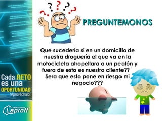 PREGUNTEMONOSPREGUNTEMONOS
Que sucedería si en un domicilio de
nuestra droguería el que va en la
motocicleta atropellara a un peatón y
fuera de esto es nuestro cliente???
Sera que esto pone en riesgo mi
negocio???
 