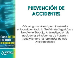 PREVENCIÓN DEPREVENCIÓN DE
ACCIDENTESACCIDENTES
Este programa de inspecciones esta
enfocado en toda la Gestión de Seguridad y
Salud en el Trabajo, la investigación de
accidentes e incidentes de trabajo y
seguimiento a los resultados de esta
investigaciones
 
