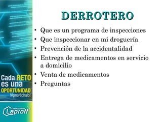 DERROTERODERROTERO
• Que es un programa de inspecciones
• Que inspeccionar en mi droguería
• Prevención de la accidentalidad
• Entrega de medicamentos en servicio
a domicilio
• Venta de medicamentos
• Preguntas
 