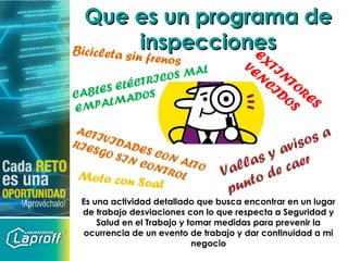 Que es un programa deQue es un programa de
inspeccionesinspecciones
Es una actividad detallado que busca encontrar en un lugar
de trabajo desviaciones con lo que respecta a Seguridad y
Salud en el Trabajo y tomar medidas para prevenir la
ocurrencia de un evento de trabajo y dar continuidad a mi
negocio
CABLES ELÉCTRICOS MAL
EMPALMADOS
Vallas y avisos a
punto de caer
ACTIVIDADES CON ALTO
RIESGO SIN CONTROL
EXTIN
TORES
VEN
CIDOS
Bicicleta sin frenos
Moto con Soat
 