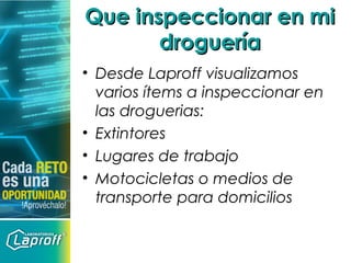 • Desde Laproff visualizamos
varios ítems a inspeccionar en
las droguerias:
• Extintores
• Lugares de trabajo
• Motocicletas o medios de
transporte para domicilios
Que inspeccionar en miQue inspeccionar en mi
drogueríadroguería
 