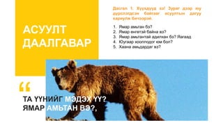 АСУУЛТ
ДААЛГАВАР
ТА ҮҮНИЙГ МЭДЭХ ҮҮ?
ЯМАР АМЬТАН ВЭ?,
1. Ямар амьтан бэ?
2. Ямар өнгөтэй байна вэ?
3. Ямар амьтантай адилхан бэ? Яагаад
4. Юугаар хооллодог юм бол?
5. Хаана амьдардаг вэ?
Дасгал 1. Хүүхдүүд ээ! Зураг дээр юу
дүрслэгдсэн байгааг асуултын дагуу
хариулж бичээрэй.
 