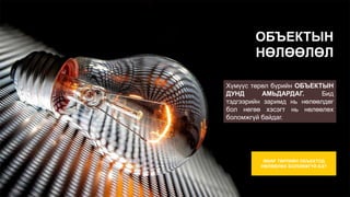 ОБЪЕКТЫН
НӨЛӨӨЛӨЛ
Хүмүүс төрөл бүрийн ОБЪЕКТЫН
ДУНД АМЬДАРДАГ. Бид
тэдгээрийн заримд нь нөлөөлдөг
бол нөгөө хэсэгт нь нөлөөлөх
боломжгүй байдаг.
ЯМАР ТӨРЛИЙН ОБЪЕКТОД
НӨЛӨӨЛӨХ БОЛОМЖГҮЙ БЭ?
 