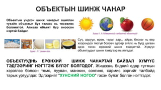 ОБЪЕКТЫН ШИНЖ ЧАНАР
Объектын үндсэн шинж чанарыг ашиглан
тухайн объектыг бүх талаас нь төсөөлөх
боломжтой. Аливаа объект бүр оноосон
нэртэй байдаг.
Сүү, ааруул, өрөм, тараг, аарц, айраг, бяслаг нь өөр
хоорондоо төсгүй боловч эдгээр зүйлс нь бүгд цагаан
идээ гэсэн ерөнхий шинж тэмдэгтэй. Хүмүүс
объектуудыг шинж тэмдгээр нь ялгадаг.
ОБЪЕКТУУДНЬ ЕРӨНХИЙ ШИНЖ ЧАНАРТАЙ БАЙВАЛ ХҮМҮҮС
ТЭДГЭЭРИЙГ НЭГТГЭЖ БҮЛЭГ БОЛГОДОГ. Жишээнь бидний өдөр тутмын
хэрэглээ болсон төмс, лууван, манжин, сонгино, сармис зэргийг талбайд
тарьж ургуулдаг. Эдгээрийг "ХҮНСНИЙ НОГОО" гэсэн бүлэг болгон нэгтгэдэг.
 