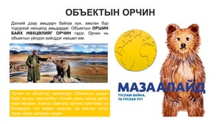 ОБЪЕКТЫН ОРЧИН
Дэлхий дээр амьдарч байгаа хүн, амьтан бүр
тодорхой нөхцөлд амьдардаг. Объектын ОРШИН
БАЙХ НӨХЦӨЛИЙГ ОРЧИН гэдэг. Орчин нь
объектын үйлдэл хийгддэг нөхцөл юм.
Орчин нь объектод нөлөөлдөг. Объектын оршин
байх орчныг өөрчилбөл түүний шинж чанар даган
өөрчлөгдөнө. Хүмүүс байгаль орчноо сүйтгэвэл ус
бохирдож, гол мөрөн ширгэж, ан амьтан устах
зэрэг сөрөг дагавар гардаг.
 