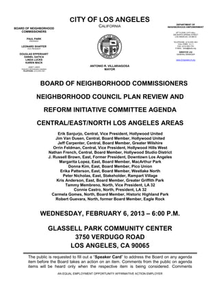 CITY OF LOS ANGELES
                                                                                                                 DEPARTMENT OF
BOARD OF NEIGHBORHOOD
                                                                    CALIFORNIA                             NEIGHBORHOOD EMPOWERMENT

    COMMISSIONERS                                                                                                20th FLOOR, CITY HALL
                                                                                                              200 NORTH SPRING STREET
                                                                                                                LOS ANGELES, CA 90012
          PAUL PARK
              PRESIDENT
                                                                                                              TELEPHONE: (213) 978-1551
                                                                                                                   TOLL-FREE: 3-1-1
   LEONARD SHAFFER                                                                                                FAX: (213) 978-1751
           VICE PRESIDENT                                                                                       E-MAIL: done@lacity.org

                                                                                                                   GRAYCE LIU
  DOUGLAS EPPERHART                                                                                              GENERAL MANAGER
    DANIEL GATICA
     LINDA LUCKS                                                                                                www.EmpowerLA.org
     KAREN MACK
            JANET LINDO                                        ANTONIO R. VILLARAIGOSA
    Executive Administrative Assistant
     TELEPHONE: (213) 978-1551
                                                                       MAYOR




                             BOARD OF NEIGHBORHOOD COMMISSIONERS

                        NEIGHBORHOOD COUNCIL PLAN REVIEW AND

                                  REFORM INITIATIVE COMMITTEE AGENDA

                        CENTRAL/EAST/NORTH LOS ANGELES AREAS
                                              Erik Sanjurjo, Central, Vice President, Hollywood United
                                             Jim Van Dusen, Central, Board Member, Hollywood United
                                              Jeff Carpenter, Central, Board Member, Greater Wilshire
                                            Orrin Feldman, Central, Vice President, Hollywood Hills West
                                         Nathan French, Central, Board Member, Hollywood Studio District
                                         J. Russell Brown, East, Former President, Downtown Los Angeles
                                               Margarita Lopez, East, Board Member, MacArthur Park
                                                    Donna Kim, East, Board Member, Pico Union
                                                Erika Patterson, East, Board Member, Westlake North
                                                 Peter Nicholas, East, Stakeholder, Rampart Village
                                             Kris Anderson, East, Board Member, Greater Griffith Park
                                                   Tammy Membreno, North, Vice President, LA 32
                                                       Connie Castro, North, President, LA 32
                                           Carmela Gomes, North, Board Member, Historic Highland Park
                                             Robert Guevara, North, former Board Member, Eagle Rock


                             WEDNESDAY, FEBRUARY 6, 2013 – 6:00 P.M.

                                         GLASSELL PARK COMMUNITY CENTER
                                               3750 VERDUGO ROAD
                                              LOS ANGELES, CA 90065
            The public is requested to fill out a “Speaker Card” to address the Board on any agenda
            item before the Board takes an action on an item. Comments from the public on agenda
            items will be heard only when the respective item is being considered. Comments
                                             AN EQUAL EMPLOYMENT OPPORTUNITY AFFIRMATIVE ACTION EMPLOYER
 