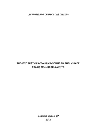 1

UNIVERSIDADE DE MOGI DAS CRUZES

PROJETO PRÁTICAS COMUNICACIONAIS EM PUBLICIDADE
PRÁXIS 2014 - REGULAMENTO

Mogi das Cruzes. SP
2012

 