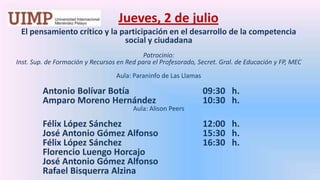 Jueves, 2 de julio El pensamiento crítico y la participación en el desarrollo de la competencia social y ciudadana Patrocinio: Inst. Sup. de Formación y Recursos en Red para el Profesorado, Secret. Gral. de Educación y FP, MEC Aula: Paraninfo de Las LlamasAntonio Bolívar Botía 			09:30   h.	Amparo Moreno Hernández 		10:30   h.Aula: Alison PeersFélix López Sánchez			12:00   h.	José Antonio Gómez Alfonso		15:30   h.	Félix López Sánchez 			16:30   h.	Florencio Luengo Horcajo	José Antonio Gómez Alfonso	Rafael BisquerraAlzina