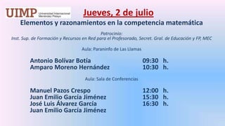 Jueves, 2 de julio Elementos y razonamientos en la competencia matemática  Patrocinio: Inst. Sup. de Formación y Recursos en Red para el Profesorado, Secret. Gral. de Educación y FP, MECAula: Paraninfo de Las LlamasAntonio Bolívar Botía 			09:30   h.	Amparo Moreno Hernández 		10:30   h.  Aula: Sala de ConferenciasManuel Pazos Crespo			12:00   h.	Juan Emilio García Jiménez		15:30   h.	José Luis Álvarez García 		16:30   h.	Juan Emilio García Jiménez