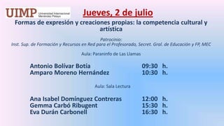 Jueves, 2 de julio Formas de expresión y creaciones propias: la competencia cultural y artística  Patrocinio: Inst. Sup. de Formación y Recursos en Red para el Profesorado, Secret. Gral. de Educación y FP, MECAula: Paraninfo de Las LlamasAntonio Bolívar Botía 			09:30   h.	Amparo Moreno Hernández 		10:30   h.  Aula: Sala LecturaAna Isabel Domínguez Contreras	12:00   h.GemmaCarbóRibugent		15:30   h.	Eva Durán Carbonell			16:30   h.