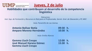 Jueves, 2 de julio Habilidades que contribuyen al desarrollo de la competencia lingüística  Patrocinio: Inst. Sup. de Formación y Recursos en Red para el Profesorado, Secret. Gral. de Educación y FP, MEC Aula: Paraninfo de Las LlamasAntonio Bolívar Botía 			09:30   h.	Amparo Moreno Hernández 		10:30   h. Aula: Emilio Alarcos GemmaLluchCrespo			12:00   h.	José Manuel HaranaGómez		15:30   h.GemmaLluch Crespo