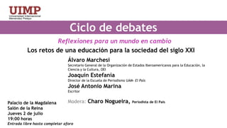 Ciclo de debates  Reflexiones para un mundo en cambioLos retos de una educación para la sociedad del siglo XXIÁlvaro MarchesiSecretario General de la Organización de Estados Iberoamericanos para la Educación, la Ciencia y la Cultura, OEIJoaquín EstefaníaDirector de la Escuela de Periodismo UAM- El País José Antonio MarinaEscritorModera: Charo Nogueira, Periodista de El PaísPalacio de la MagdalenaSalón de la ReinaJueves 2 de julio19:00 horas Entrada libre hasta completar aforo 