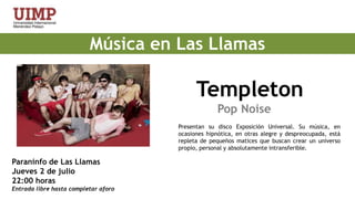 Música en Las LlamasTempleton                                                   Pop NoisePresentan su disco Exposición Universal. Su música, en ocasiones hipnótica, en otras alegre y despreocupada, está repleta de pequeños matices que buscan crear un universo propio, personal y absolutamente intransferible. Paraninfo de Las LlamasJueves 2 de julio 22:00 horas Entrada libre hasta completar aforo 