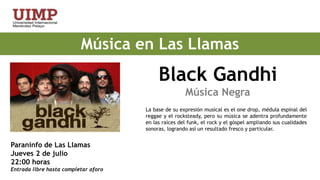 Música en Las Llamas                 Black Gandhi                               Música NegraLa base de su expresión musical es el one drop, médula espinal del reggae y el rocksteady, pero su música se adentra profundamente en las raíces del funk, el rock y el góspel ampliando sus cualidades sonoras, logrando así un resultado fresco y particular.Paraninfo de Las LlamasJueves 2 de julio 22:00 horas Entrada libre hasta completar aforo 