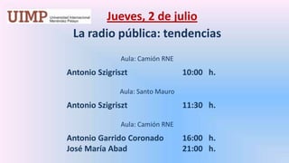 Jueves, 2 de julio La radio pública: tendencias    Aula: Camión RNE		Antonio Szigriszt		10:00   h. Aula: Santo Mauro		Antonio Szigriszt		11:30   h. Aula: Camión RNEAntonio Garrido Coronado	16:00   h.		José María Abad 		21:00   h.