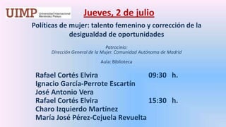 Jueves, 2 de julio Políticas de mujer: talento femenino y corrección de la desigualdad de oportunidades Patrocinio: Dirección General de la Mujer. Comunidad Autónoma de Madrid Aula: BibliotecaRafael Cortés Elvira 			09:30   h.	Ignacio García-Perrote Escartín	José Antonio Vera 	Rafael Cortés Elvira 			15:30   h.	Charo Izquierdo Martínez	María José Pérez-Cejuela Revuelta