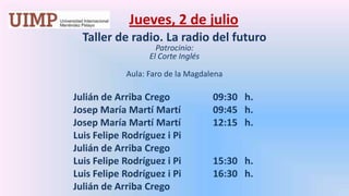 Jueves, 2 de julio Taller de radio. La radio del futuro  Patrocinio: El Corte Inglés Aula: Faro de la MagdalenaJulián de Arriba Crego		09:30   h.		Josep María Martí Martí	09:45   h.		Josep María Martí Martí 	12:15   h.		Luis Felipe Rodríguez i Pi		Julián de Arriba Crego		Luis Felipe Rodríguez i Pi	15:30   h.		Luis Felipe Rodríguez i Pi 	16:30   h.		Julián de Arriba Crego