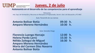 Jueves, 2 de julio Autonomía en el desarrollo de las competencias para el aprendizajePatrocinio: Inst. Sup. de Formación y Recursos en Red para el Profesorado, Secret. Gral. de Educación y FP, MEC Aula: Paraninfo de Las LlamasAntonio Bolívar Botía 			09:30   h.	Amparo Moreno Hernández 		10:30   h. Aula: Gerardo DiegoFlorencio LuengoHorcajo		12:00   h.	Helena Pardo Larrú			15:30   h.	Nélida Zaitegui de Miguel 		16:30   h.	Amparo Moreno Hernández	María del Carmen Díez Navarro	Antonio Bolívar Botía